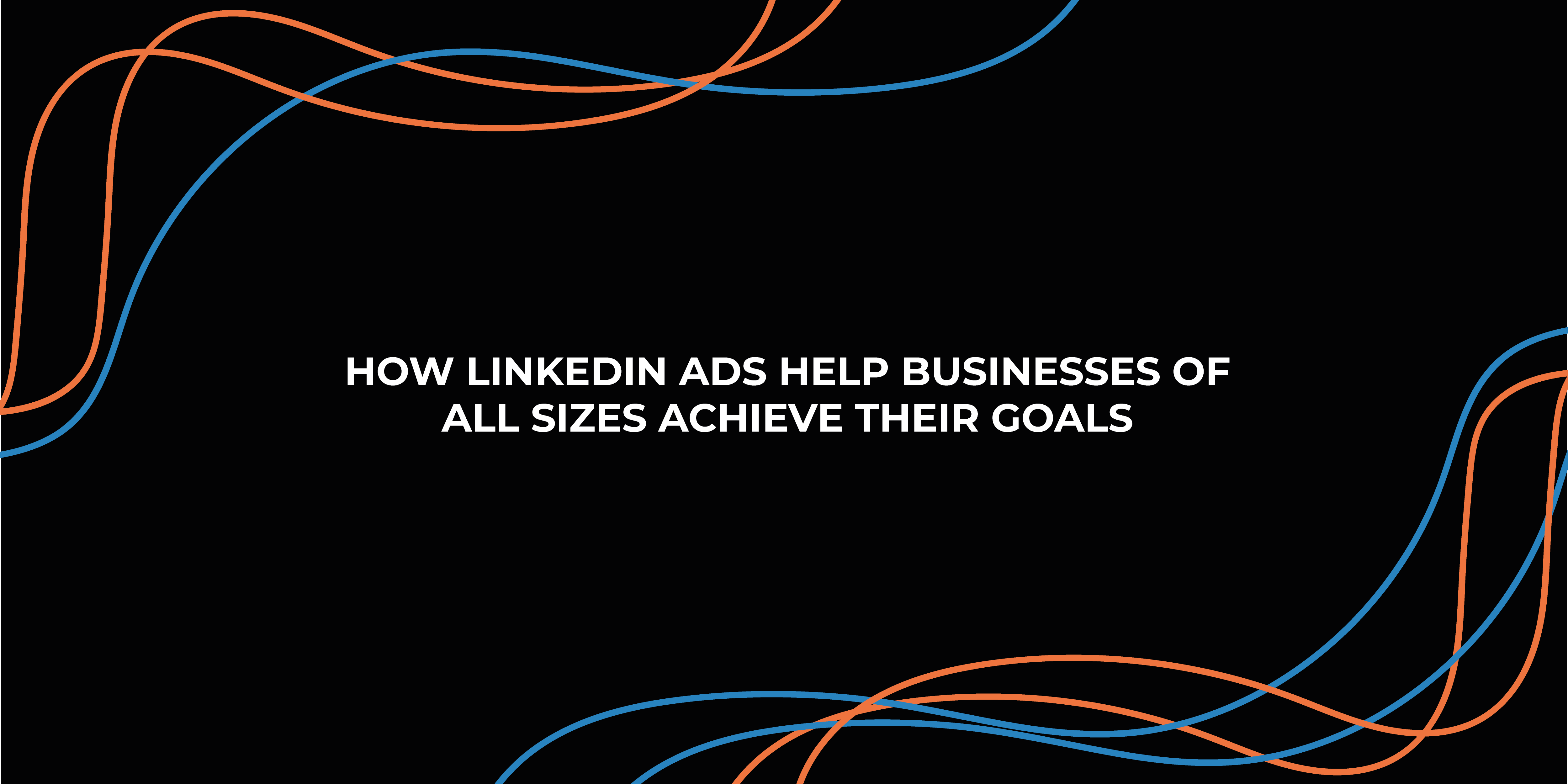 How LinkedIn Ads Help Businesses of All Sizes Achieve Their Goals
